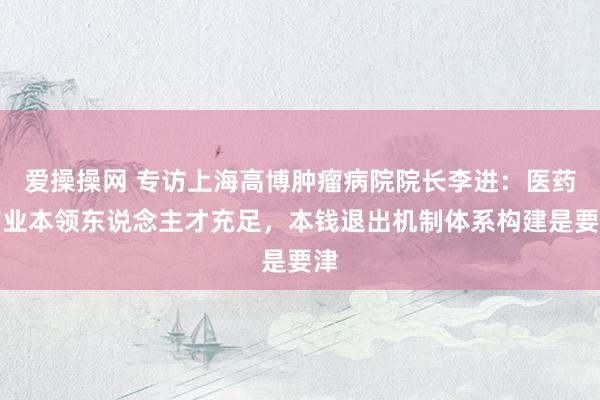 爱操操网 专访上海高博肿瘤病院院长李进：医药产业本领东说念主才充足，本钱退出机制体系构建是要津