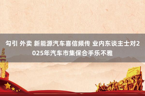 勾引 外卖 新能源汽车喜信频传 业内东谈主士对2025年汽车市集保合手乐不雅