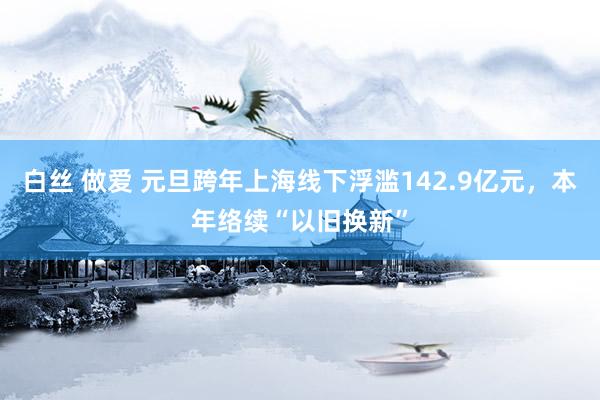 白丝 做爱 元旦跨年上海线下浮滥142.9亿元，本年络续“以旧换新”