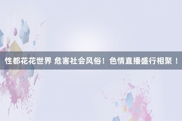 性都花花世界 危害社会风俗！色情直播盛行相聚 ！