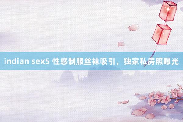 indian sex5 性感制服丝袜吸引，独家私房照曝光