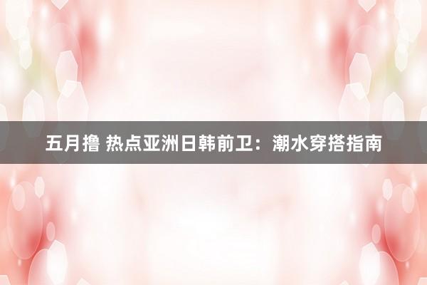 五月撸 热点亚洲日韩前卫：潮水穿搭指南