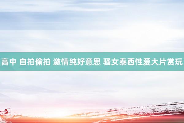 高中 自拍偷拍 激情纯好意思 骚女泰西性爱大片赏玩