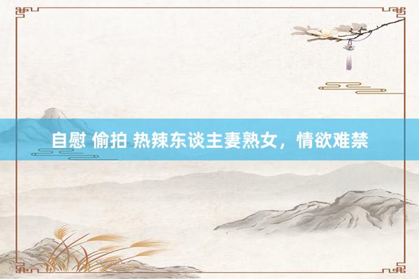 自慰 偷拍 热辣东谈主妻熟女，情欲难禁