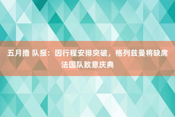 五月撸 队报：因行程安排突破，格列兹曼将缺席法国队致意庆典