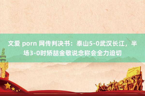 文爱 porn 网传判决书：泰山5-0武汉长江，半场3-0时矫喆金敬说念称会全力迫切