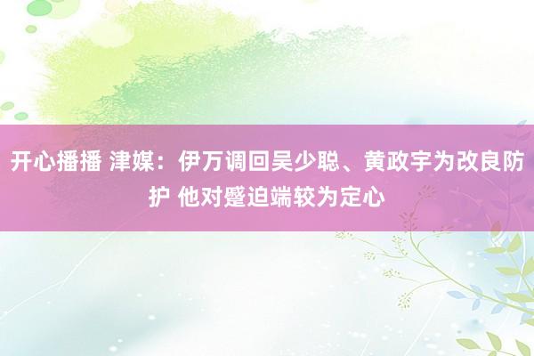 开心播播 津媒：伊万调回吴少聪、黄政宇为改良防护 他对蹙迫端较为定心