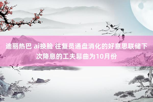 迪丽热巴 ai换脸 往复员通盘消化的好意思联储下次降息的工夫鬈曲为10月份