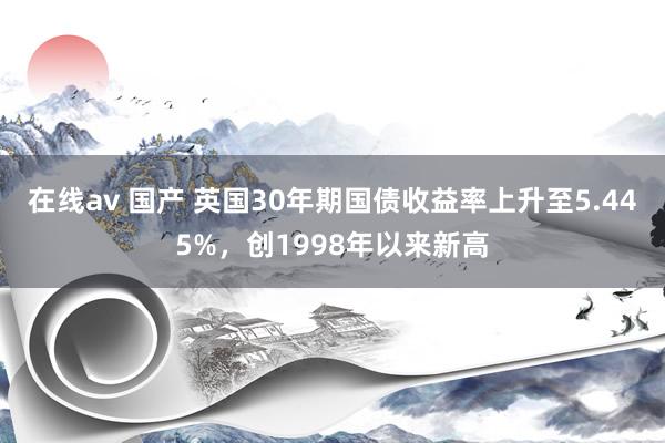 在线av 国产 英国30年期国债收益率上升至5.445%，创1998年以来新高