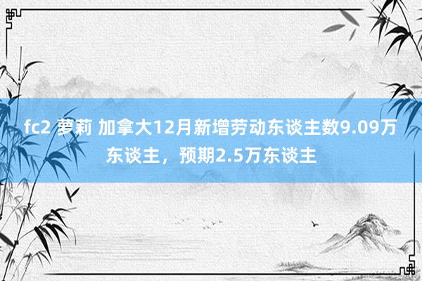 fc2 萝莉 加拿大12月新增劳动东谈主数9.09万东谈主，预期2.5万东谈主