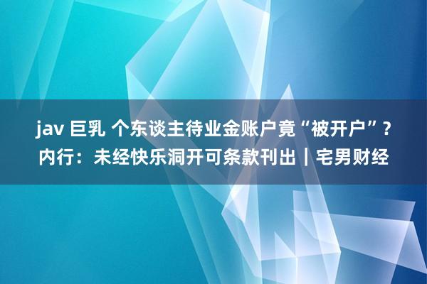jav 巨乳 个东谈主待业金账户竟“被开户”？内行：未经快乐洞开可条款刊出｜宅男财经