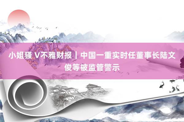 小姐骚 V不雅财报｜中国一重实时任董事长陆文俊等被监管警示