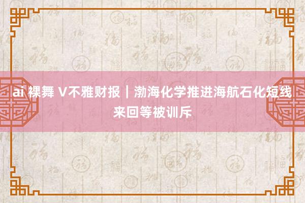 ai 裸舞 V不雅财报｜渤海化学推进海航石化短线来回等被训斥