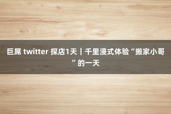 巨屌 twitter 探店1天｜千里浸式体验“搬家小哥”的一天