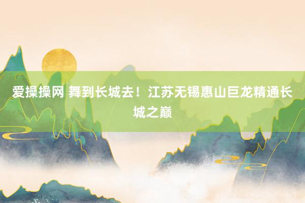 爱操操网 舞到长城去！江苏无锡惠山巨龙精通长城之巅