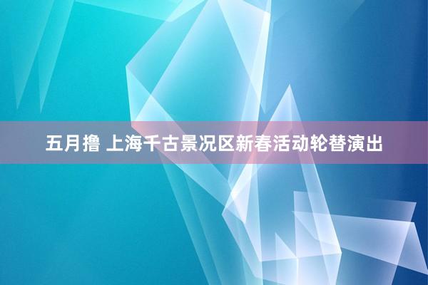 五月撸 上海千古景况区新春活动轮替演出