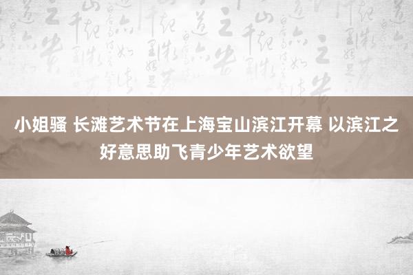 小姐骚 长滩艺术节在上海宝山滨江开幕 以滨江之好意思助飞青少年艺术欲望