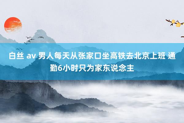 白丝 av 男人每天从张家口坐高铁去北京上班 通勤6小时只为家东说念主