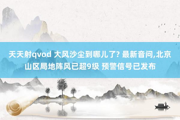 天天射qvod 大风沙尘到哪儿了? 最新音问，北京山区局地阵风已超9级 预警信号已发布