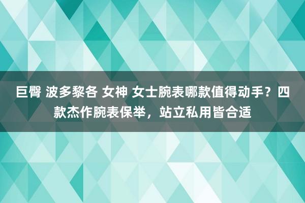 巨臀 波多黎各 女神 女士腕表哪款值得动手？四款杰作腕表保举，站立私用皆合适