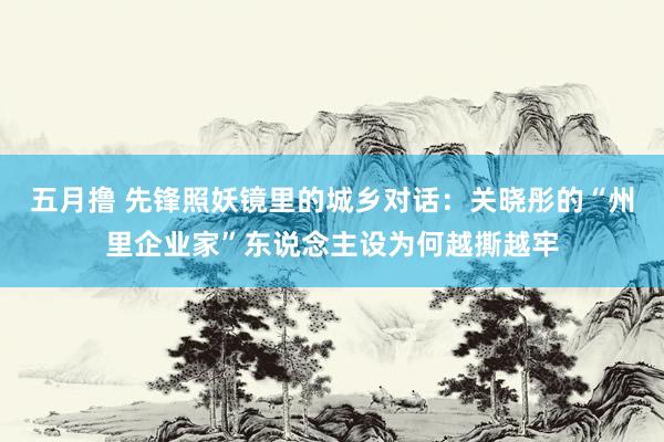 五月撸 先锋照妖镜里的城乡对话：关晓彤的“州里企业家”东说念主设为何越撕越牢