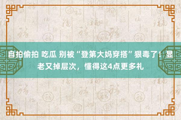 自拍偷拍 吃瓜 别被“登第大妈穿搭”狠毒了！显老又掉层次，懂得这4点更多礼