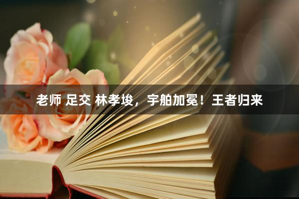老师 足交 林孝埈，宇舶加冕！王者归来