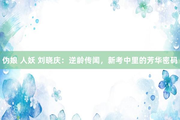 伪娘 人妖 刘晓庆：逆龄传闻，新考中里的芳华密码