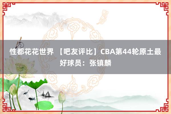 性都花花世界 【吧友评比】CBA第44轮原土最好球员：张镇麟
