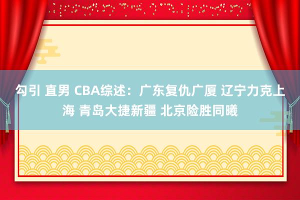 勾引 直男 CBA综述：广东复仇广厦 辽宁力克上海 青岛大捷新疆 北京险胜同曦