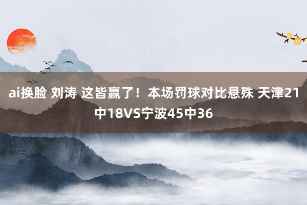 ai换脸 刘涛 这皆赢了！本场罚球对比悬殊 天津21中18VS宁波45中36