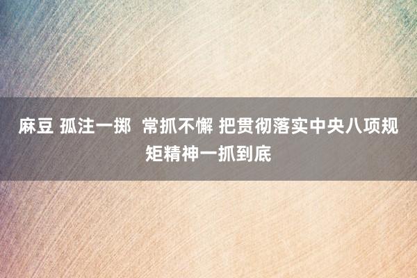 麻豆 孤注一掷  常抓不懈 把贯彻落实中央八项规矩精神一抓到底