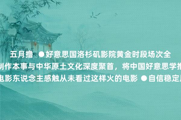 五月撸  ●好意思国洛杉矶影院黄金时段场次全部售罄 ●精好意思的制作本事与中华原土文化深度聚首，将中国好意思学推向新高度 ●新加坡电影东说念主感触从未看过这样火的电影 ●自信稳定展示中国元素创作姿态，突显中华英才文化底蕴 ●国际影评东说念主说这部电影已找到讲好人人故事的钥匙 ●中国大片的范畴与篡改力正重塑人人电影商场面孔人人影坛骤起狂飙，只因这个“小哪吒”