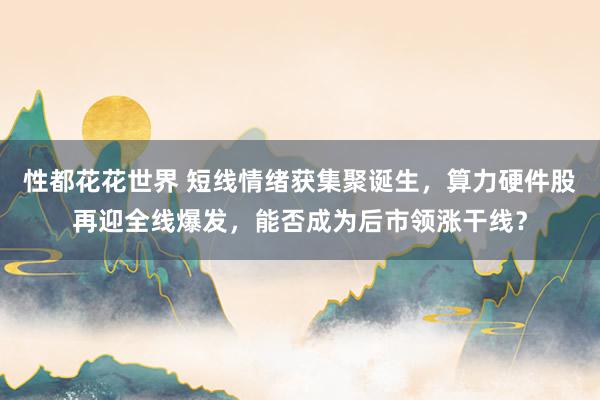 性都花花世界 短线情绪获集聚诞生，算力硬件股再迎全线爆发，能否成为后市领涨干线？
