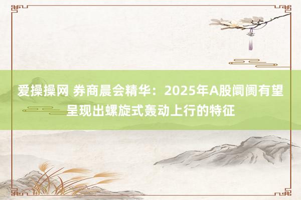 爱操操网 券商晨会精华：2025年A股阛阓有望呈现出螺旋式轰动上行的特征