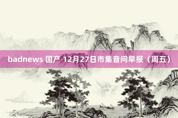 badnews 国产 12月27日市集音问早报（周五）