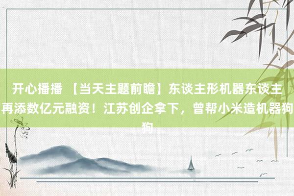 开心播播 【当天主题前瞻】东谈主形机器东谈主再添数亿元融资！江苏创企拿下，曾帮小米造机器狗