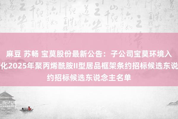 麻豆 苏畅 宝莫股份最新公告：子公司宝莫环境入围中国石化2025年聚丙烯酰胺II型居品框架条约招标候选东说念主名单