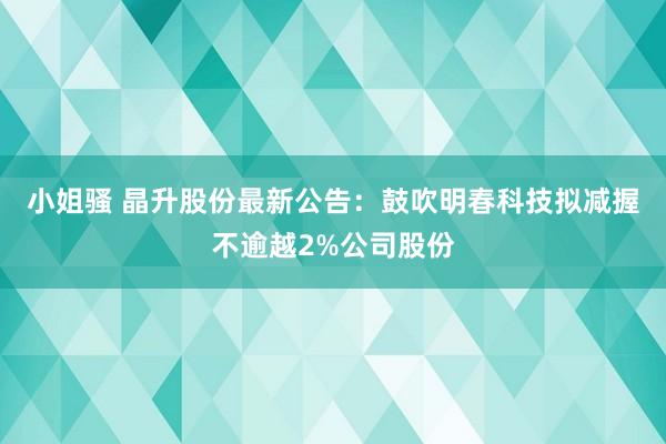 小姐骚 晶升股份最新公告：鼓吹明春科技拟减握不逾越2%公司股份
