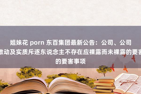 姐妹花 porn 东百集团最新公告：公司、公司控股激动及实质斥逐东说念主不存在应裸露而未裸露的要害事项