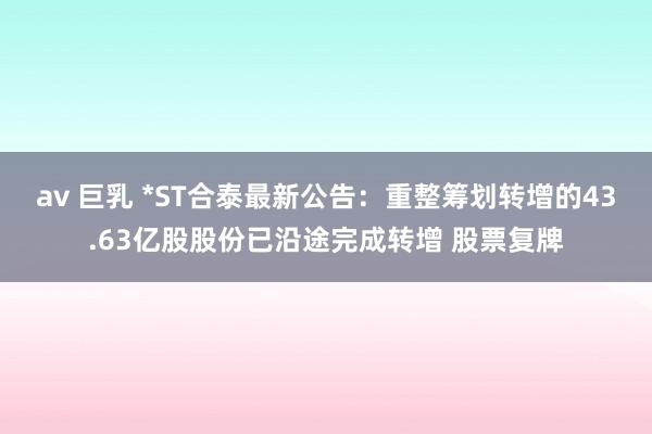 av 巨乳 *ST合泰最新公告：重整筹划转增的43.63亿股股份已沿途完成转增 股票复牌