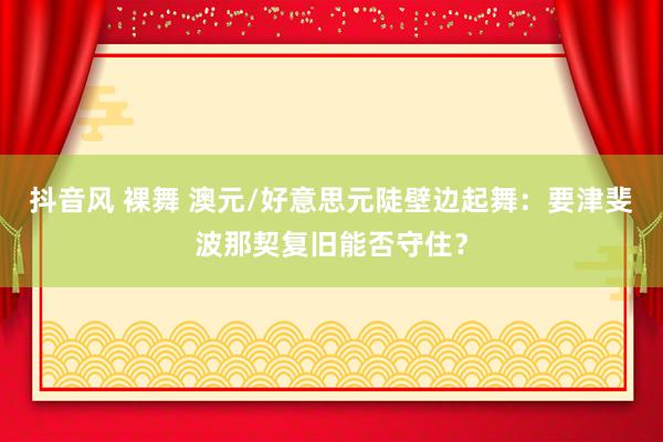 抖音风 裸舞 澳元/好意思元陡壁边起舞：要津斐波那契复旧能否守住？
