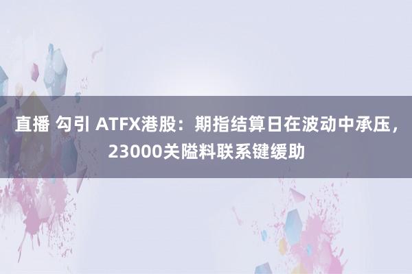 直播 勾引 ATFX港股：期指结算日在波动中承压，23000关隘料联系键缓助