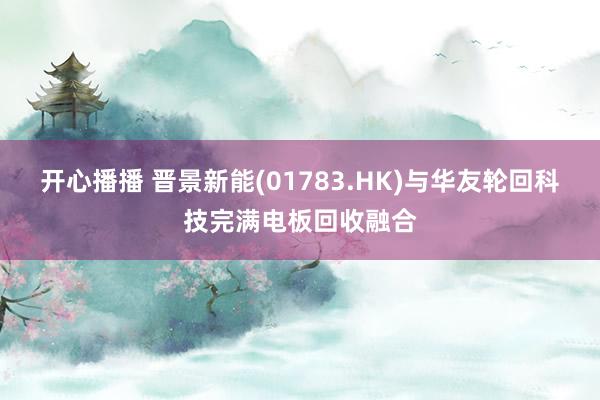 开心播播 晋景新能(01783.HK)与华友轮回科技完满电板回收融合