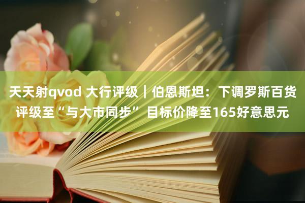 天天射qvod 大行评级｜伯恩斯坦：下调罗斯百货评级至“与大市同步” 目标价降至165好意思元