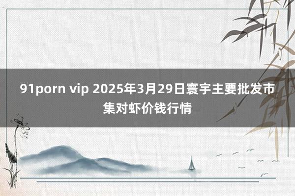 91porn vip 2025年3月29日寰宇主要批发市集对虾价钱行情
