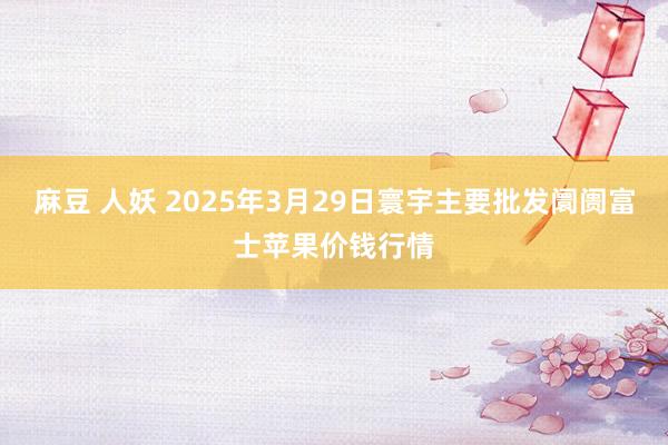 麻豆 人妖 2025年3月29日寰宇主要批发阛阓富士苹果价钱行情