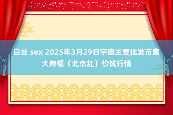白丝 sex 2025年3月29日宇宙主要批发市集大辣椒（北京红）价钱行情