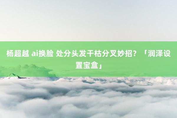 杨超越 ai换脸 处分头发干枯分叉妙招？「润泽设置宝盒」