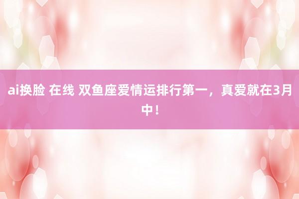 ai换脸 在线 双鱼座爱情运排行第一，真爱就在3月中！